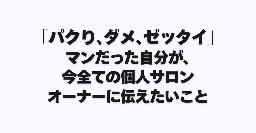 「パクり、ダメ、ゼッタイ」マンだった自分が、今全ての個人サロンオーナーに伝えたいこと