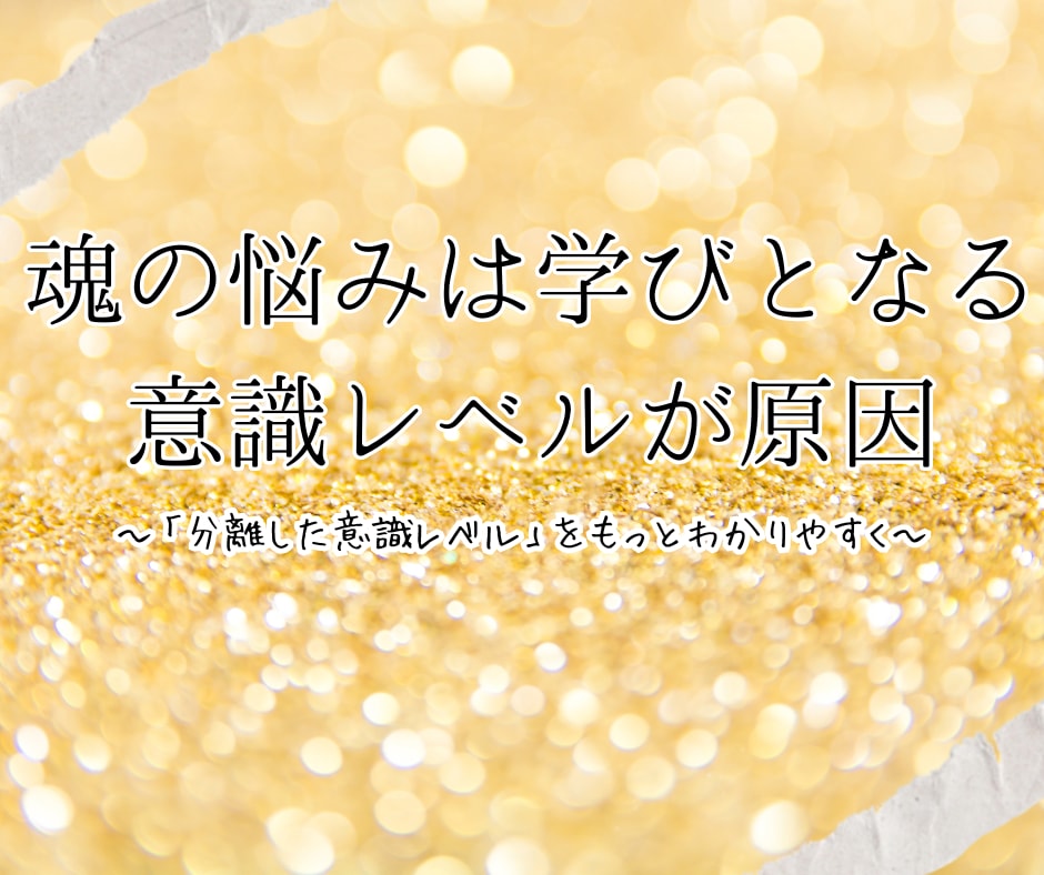 魂の悩みは学びとなる意識レベルが原因～「分離した意識レベル」をもっとわかりやすく～