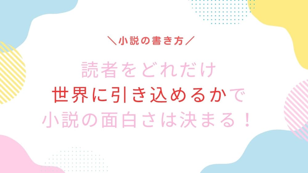 読者をどれだけ世界にひきこめるかで、小説の面白さが決まる！