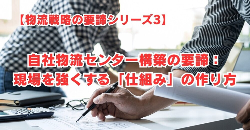【物流戦略の要諦シリーズ3】自社物流センター構築の要諦：現場を強くする「仕組み」の作り方